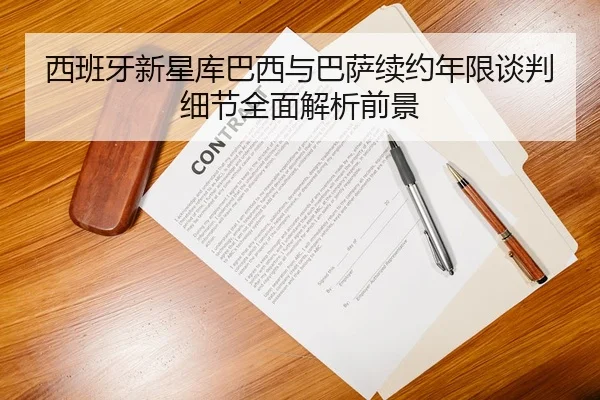 西班牙新星库巴西与巴萨续约年限谈判细节全面解析前景