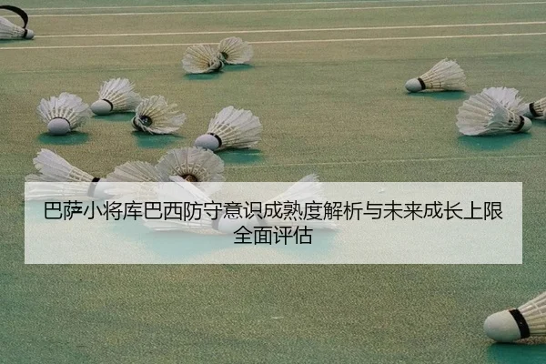 巴萨小将库巴西防守意识成熟度解析与未来成长上限全面评估