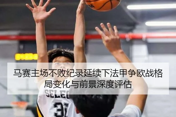 马赛主场不败纪录延续下法甲争欧战格局变化与前景深度评估