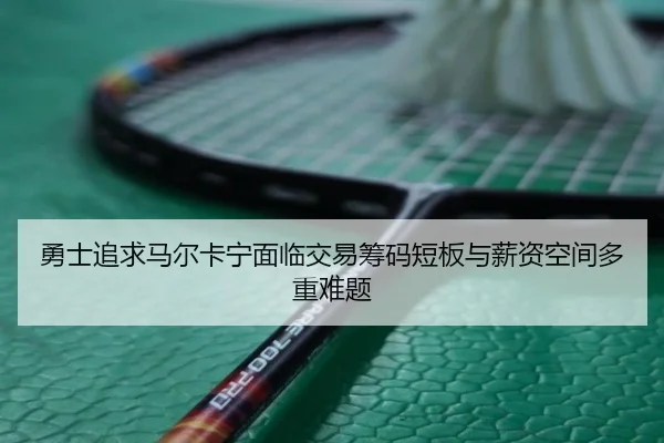 勇士追求马尔卡宁面临交易筹码短板与薪资空间多重难题