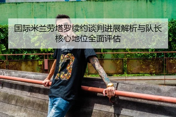 国际米兰劳塔罗续约谈判进展解析与队长核心地位全面评估