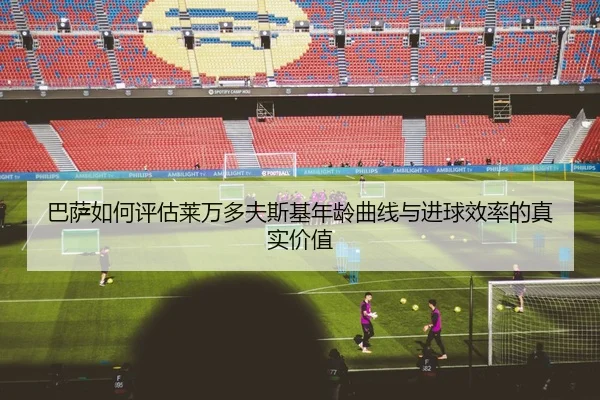 巴萨如何评估莱万多夫斯基年龄曲线与进球效率的真实价值