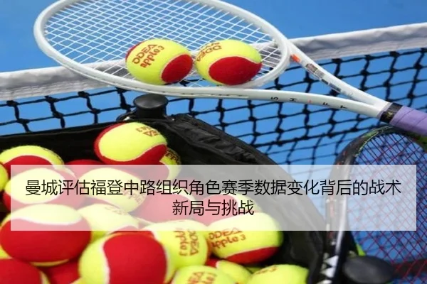曼城评估福登中路组织角色赛季数据变化背后的战术新局与挑战