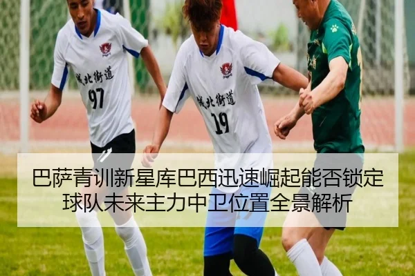 巴萨青训新星库巴西迅速崛起能否锁定球队未来主力中卫位置全景解析