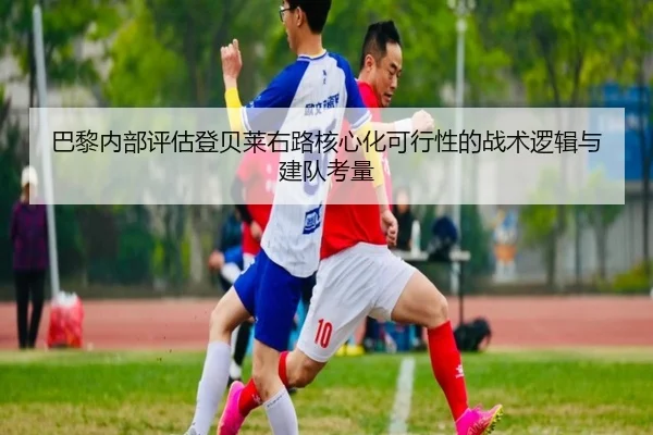 巴黎内部评估登贝莱右路核心化可行性的战术逻辑与建队考量