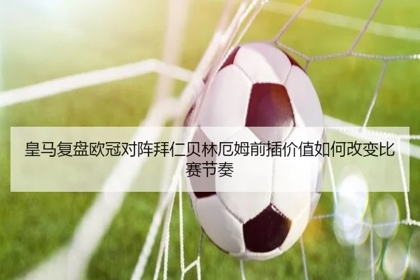 皇马复盘欧冠对阵拜仁贝林厄姆前插价值如何改变比赛节奏