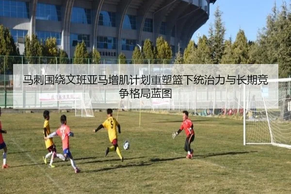 马刺围绕文班亚马增肌计划重塑篮下统治力与长期竞争格局蓝图