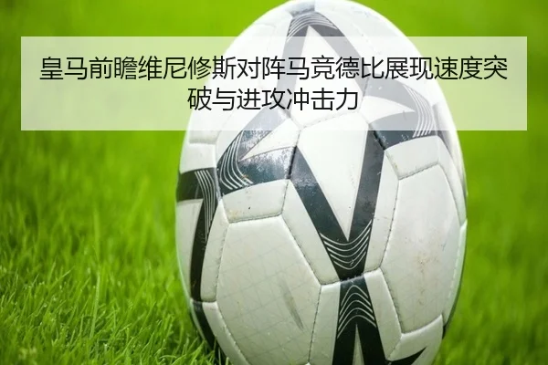 皇马前瞻维尼修斯对阵马竞德比展现速度突破与进攻冲击力