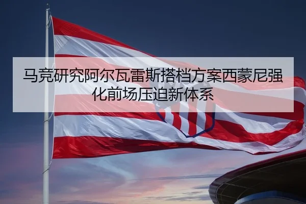 马竞研究阿尔瓦雷斯搭档方案西蒙尼强化前场压迫新体系