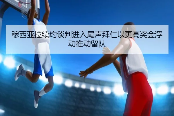 穆西亚拉续约谈判进入尾声拜仁以更高奖金浮动推动留队