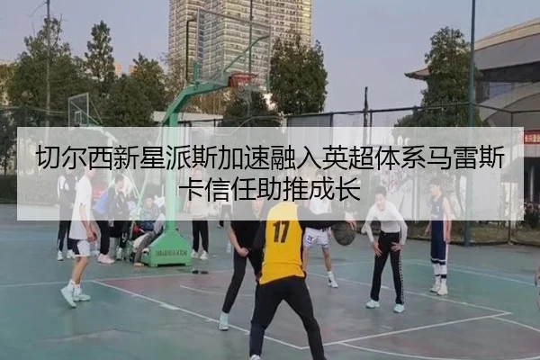 切尔西新星派斯加速融入英超体系马雷斯卡信任助推成长