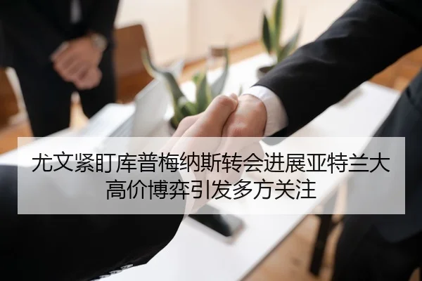 尤文紧盯库普梅纳斯转会进展亚特兰大高价博弈引发多方关注